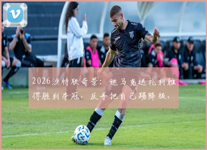 2026沙特联奇景：达马克送礼利雅得胜利夺冠，反手把自己踢降级，这剧本谁写的？