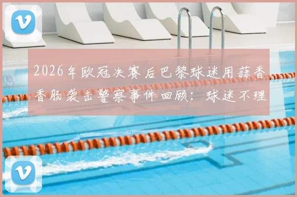 2026年欧冠决赛后巴黎球迷用蒜香香肠袭击警察事件回顾：球迷不理智行为的法律代价与判决分析