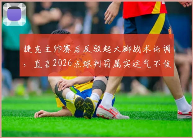 捷克主帅赛后反驳起大脚战术论调，直言2026点球判罚属实运气不佳，详析当场比赛战术执行细节
