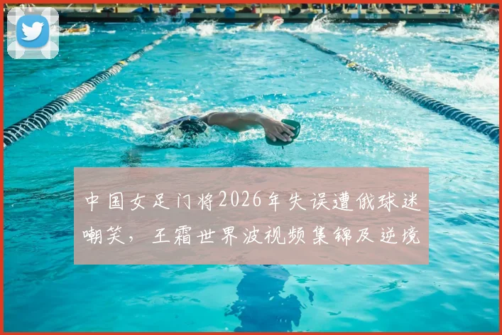中国女足门将2026年失误遭俄球迷嘲笑，王霜世界波视频集锦及逆境担当全过程解析