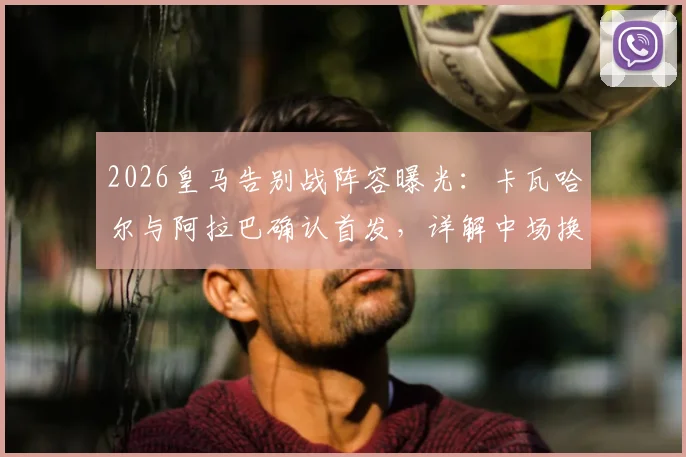 2026皇马告别战阵容曝光：卡瓦哈尔与阿拉巴确认首发，详解中场换人致敬仪式全流程