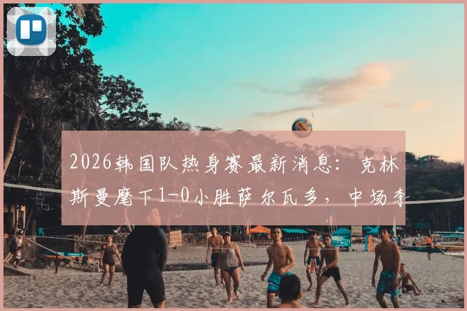 2026韩国队热身赛最新消息：克林斯曼麾下1-0小胜萨尔瓦多，中场李东炅打入制胜球