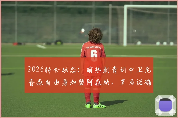 2026转会动态：前热刺青训中卫厄普森自由身加盟阿森纳，罗马诺确认，对后防线影响分析