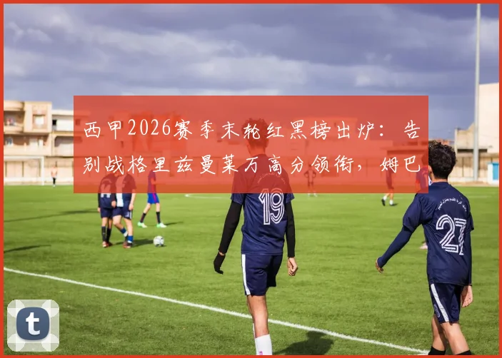 西甲2026赛季末轮红黑榜出炉：告别战格里兹曼莱万高分领衔，姆巴佩“第四前锋”梗再被热议