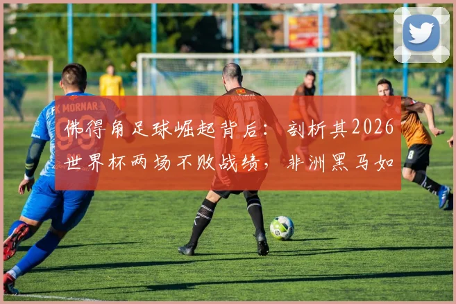 佛得角足球崛起背后：剖析其2026世界杯两场不败战绩，非洲黑马如何改写历史
