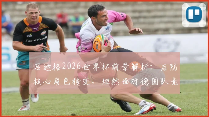 吕迪格2026世界杯前景解析:后防核心角色转变,坦然面对德国队竞争新格局