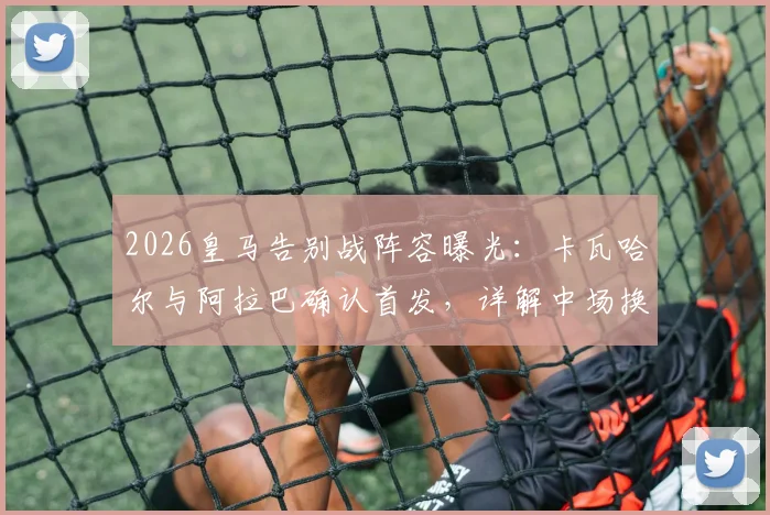 2026皇马告别战阵容曝光：卡瓦哈尔与阿拉巴确认首发，详解中场换人致敬仪式全流程
