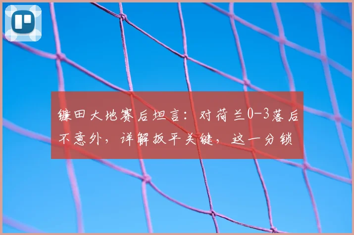 镰田大地赛后坦言：对荷兰0-3落后不意外，详解扳平关键，这一分锁死2026世界杯争冠希望
