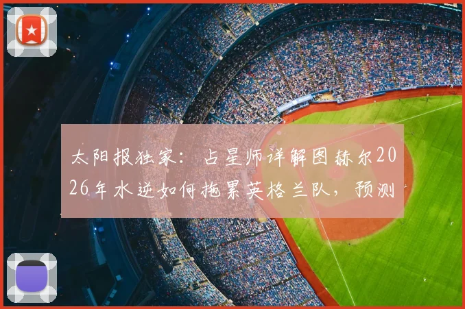 太阳报独家：占星师详解图赫尔2026年水逆如何拖累英格兰队，预测还将有两人吃到红牌