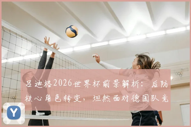 吕迪格2026世界杯前景解析：后防核心角色转变，坦然面对德国队竞争新格局
