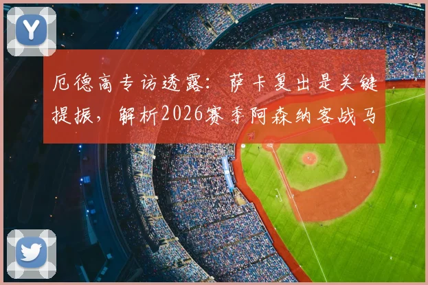 厄德高专访透露：萨卡复出是关键提振，解析2026赛季阿森纳客战马竞的挑战与机遇