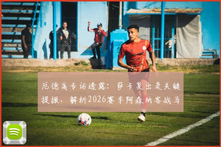 厄德高专访透露：萨卡复出是关键提振，解析2026赛季阿森纳客战马竞的挑战与机遇