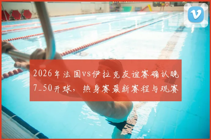2026年法国vs伊拉克友谊赛确认晚7_50开球，热身赛最新赛程与观赛指南