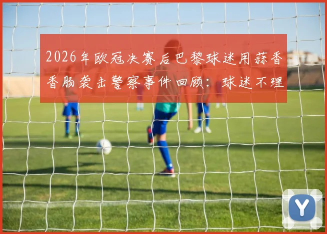 2026年欧冠决赛后巴黎球迷用蒜香香肠袭击警察事件回顾：球迷不理智行为的法律代价与判决分析