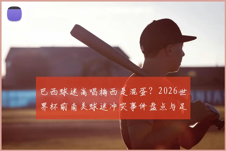 巴西球迷高唱梅西是混蛋？2026世界杯前南美球迷冲突事件盘点与足球文化探讨