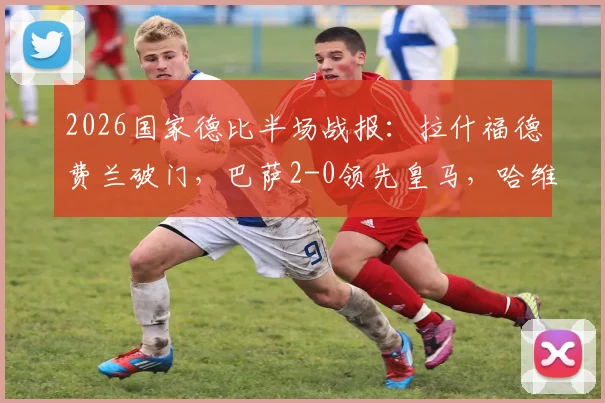 2026国家德比半场战报:拉什福德费兰破门,巴萨2-0领先皇马,哈维战术制胜关键解读