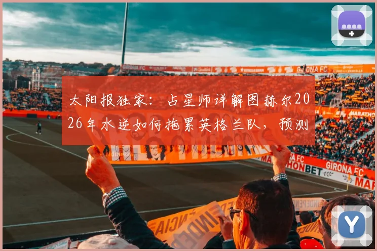 太阳报独家：占星师详解图赫尔2026年水逆如何拖累英格兰队，预测还将有两人吃到红牌