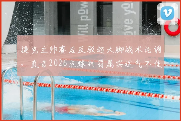 捷克主帅赛后反驳起大脚战术论调，直言2026点球判罚属实运气不佳，详析当场比赛战术执行细节