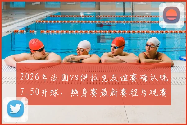 2026年法国vs伊拉克友谊赛确认晚7_50开球,热身赛最新赛程与观赛指南