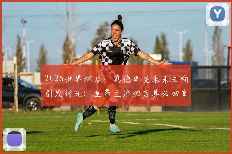 2026世界杯后，恩德里克未来去向引发讨论：里昂主帅坦言其必回皇马，留队计划困难重重