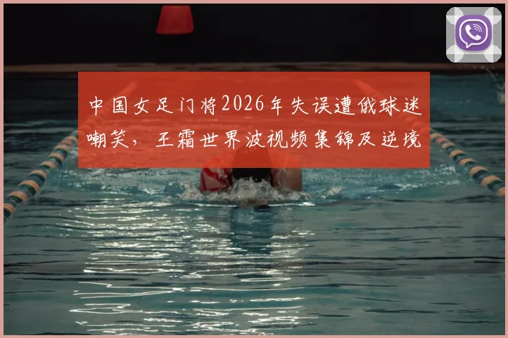 中国女足门将2026年失误遭俄球迷嘲笑，王霜世界波视频集锦及逆境担当全过程解析