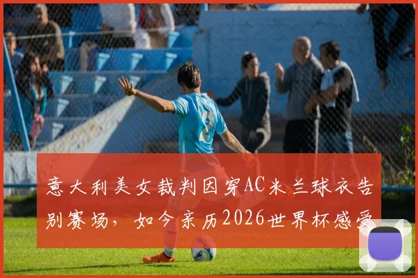 意大利美女裁判因穿AC米兰球衣告别赛场，如今亲历2026世界杯感受足球魅力
