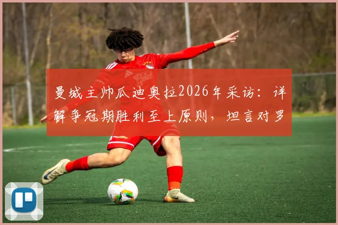 曼城主帅瓜迪奥拉2026年采访：详解争冠期胜利至上原则，坦言对罗森尼尔解雇事件感到惋惜